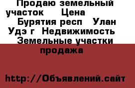 Продаю земельный участок   › Цена ­ 500 000 - Бурятия респ., Улан-Удэ г. Недвижимость » Земельные участки продажа   